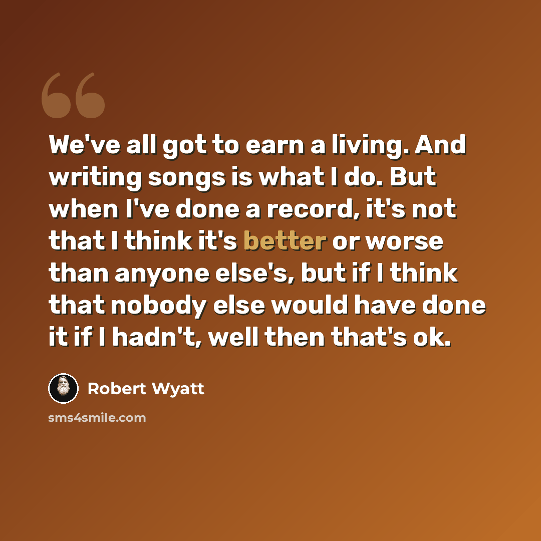 “We've all got to earn a living. And writing songs is what I do. But when I've done a record, it's not that I think it's better or worse than anyone else's, but if I think that nobody else would have done it if I hadn't, well then that's ok.” quote by Robert Wyatt