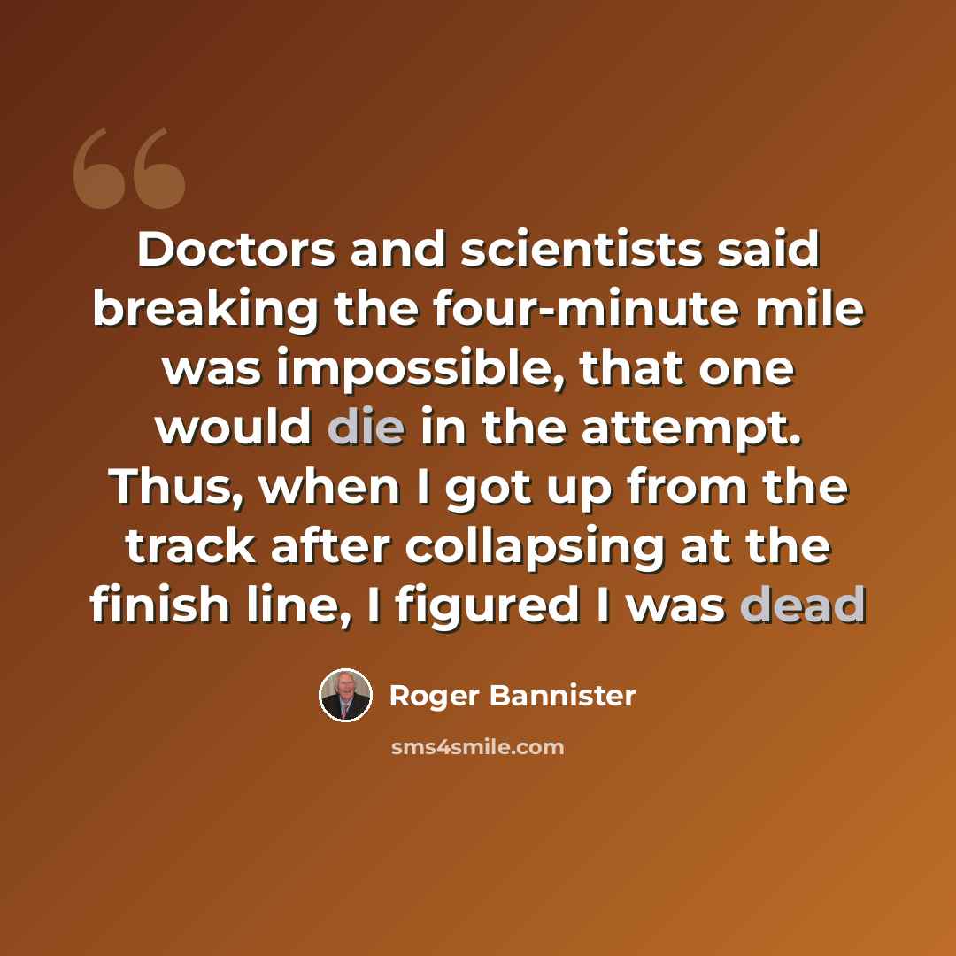 “Doctors and scientists said breaking the four-minute mile was impossible, that one would die in the attempt. Thus, when I got up from the track after collapsing at the finish line, I figured I was dead” quote by Roger Bannister
