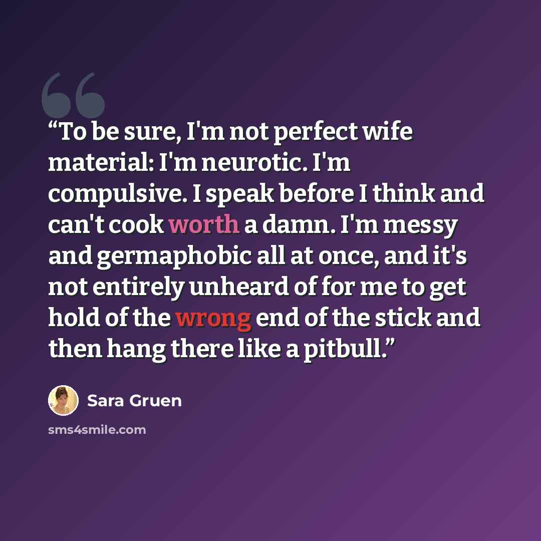 “To be sure, I'm not perfect wife material: I'm neurotic. I'm compulsive. I speak before I think and can't cook worth a damn. I'm messy and germaphobic all at once, and it's not entirely unheard of for me to get hold of the wrong end of the stick and then hang there like a pitbull.” quote by Sara Gruen