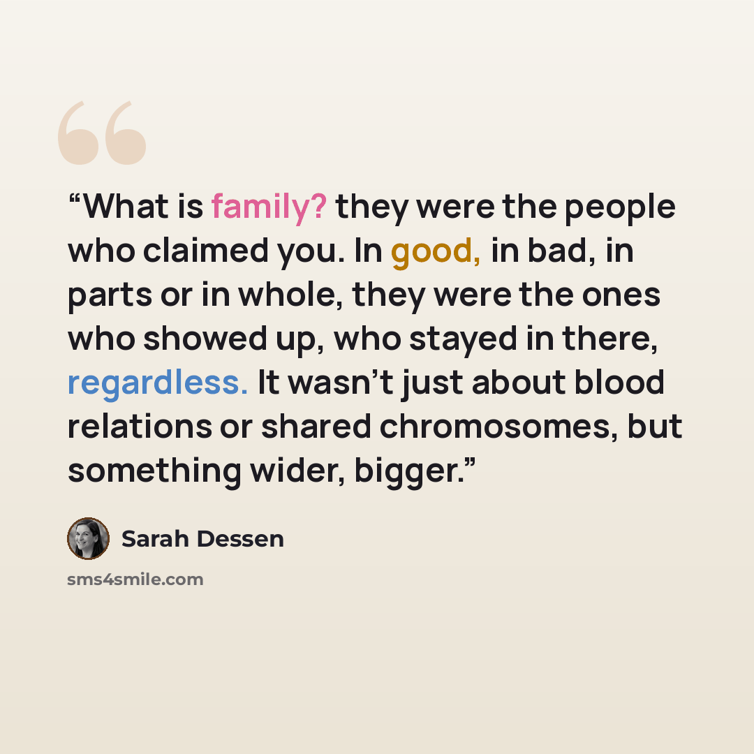 “What is family? they were the people who claimed you. In good, in bad, in parts or in whole, they were the ones who showed up, who stayed in there, regardless. It wasn't just about blood relations or shared chromosomes, but something wider, bigger.” quote by Sarah Dessen