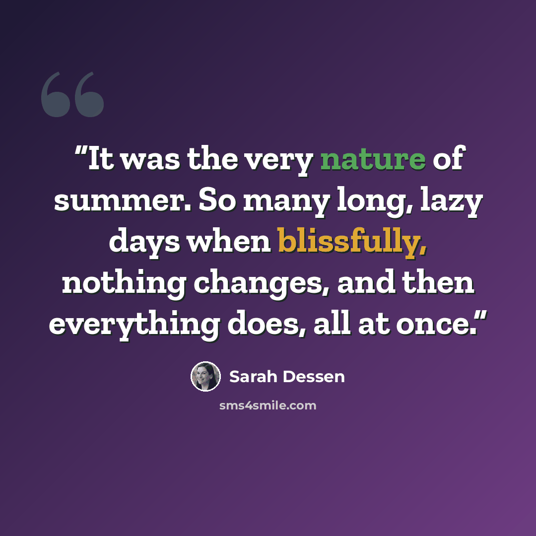 “It was the very nature of summer. So many long, lazy days when blissfully, nothing changes, and then everything does, all at once.” quote by Sarah Dessen