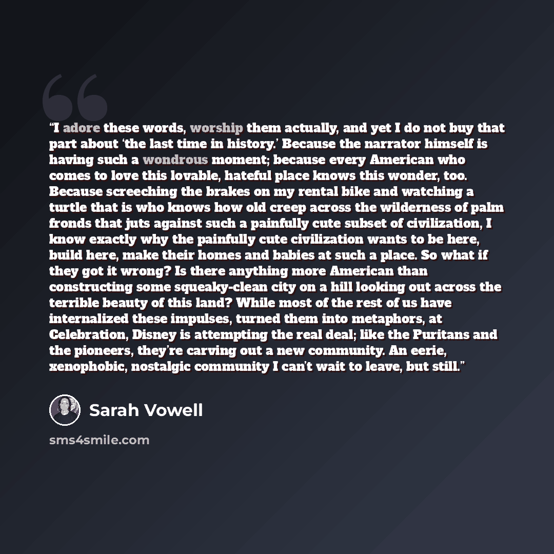 “I adore these words, worship them actually, and yet I do not buy that part about ‘the last time in history.’ Because the narrator himself is having such a wondrous moment; because every American who comes to love this lovable, hateful place knows this wonder, too. Because screeching the brakes on…” quote by Sarah Vowell