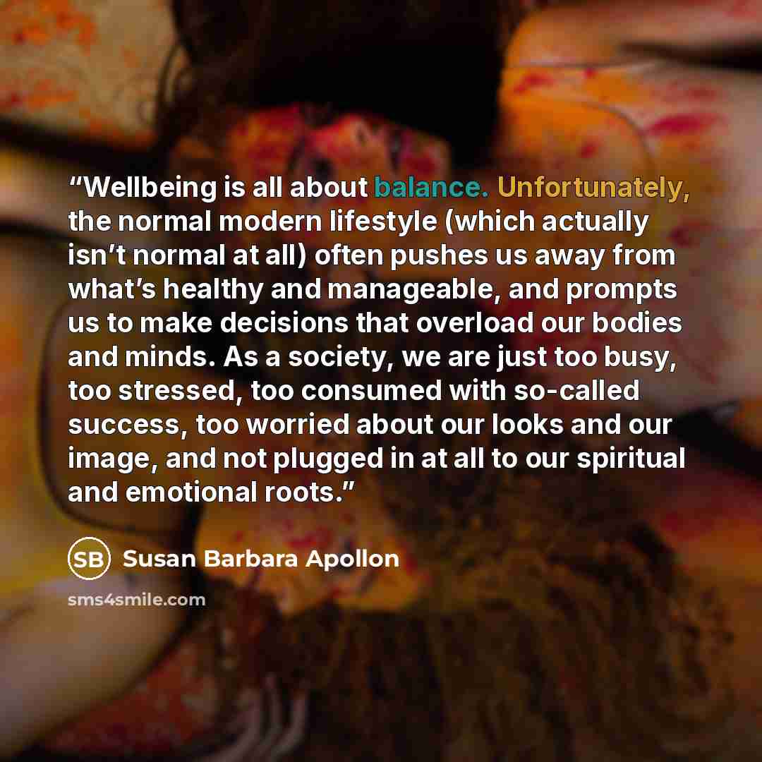 “Wellbeing is all about balance. Unfortunately, the normal modern lifestyle (which actually isn’t normal at all) often pushes us away from what’s healthy and manageable, and prompts us to make decisions that overload our bodies and minds. As a society, we are just too busy, too stressed, too…” quote by Susan Barbara Apollon