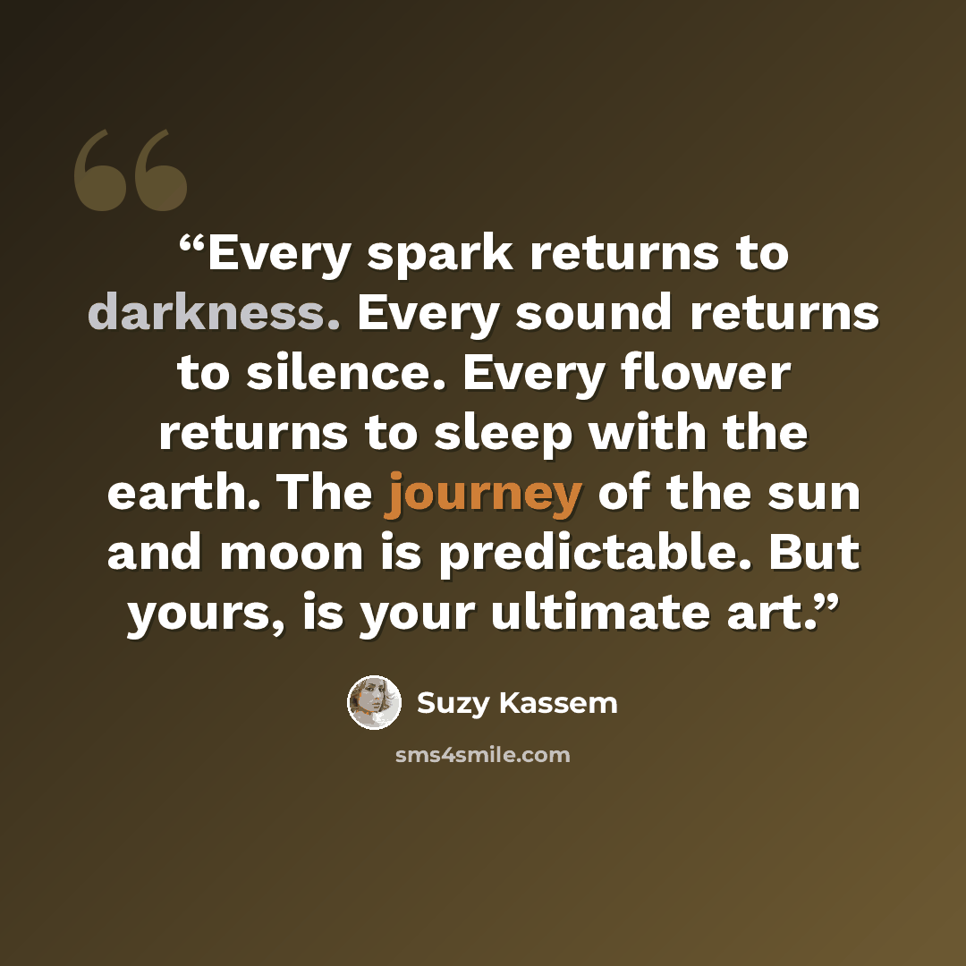 “Every spark returns to darkness. Every sound returns to silence. Every flower returns to sleep with the earth. The journey of the sun and moon is predictable. But yours, is your ultimate art.” quote by Suzy Kassem