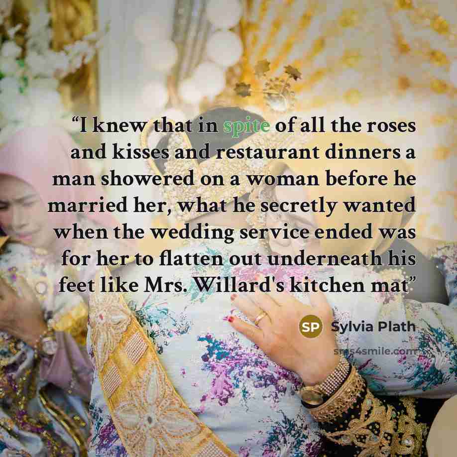 “I knew that in spite of all the roses and kisses and restaurant dinners a man showered on a woman before he married her, what he secretly wanted when the wedding service ended was for her to flatten out underneath his feet like Mrs. Willard's kitchen mat” quote by Sylvia Plath