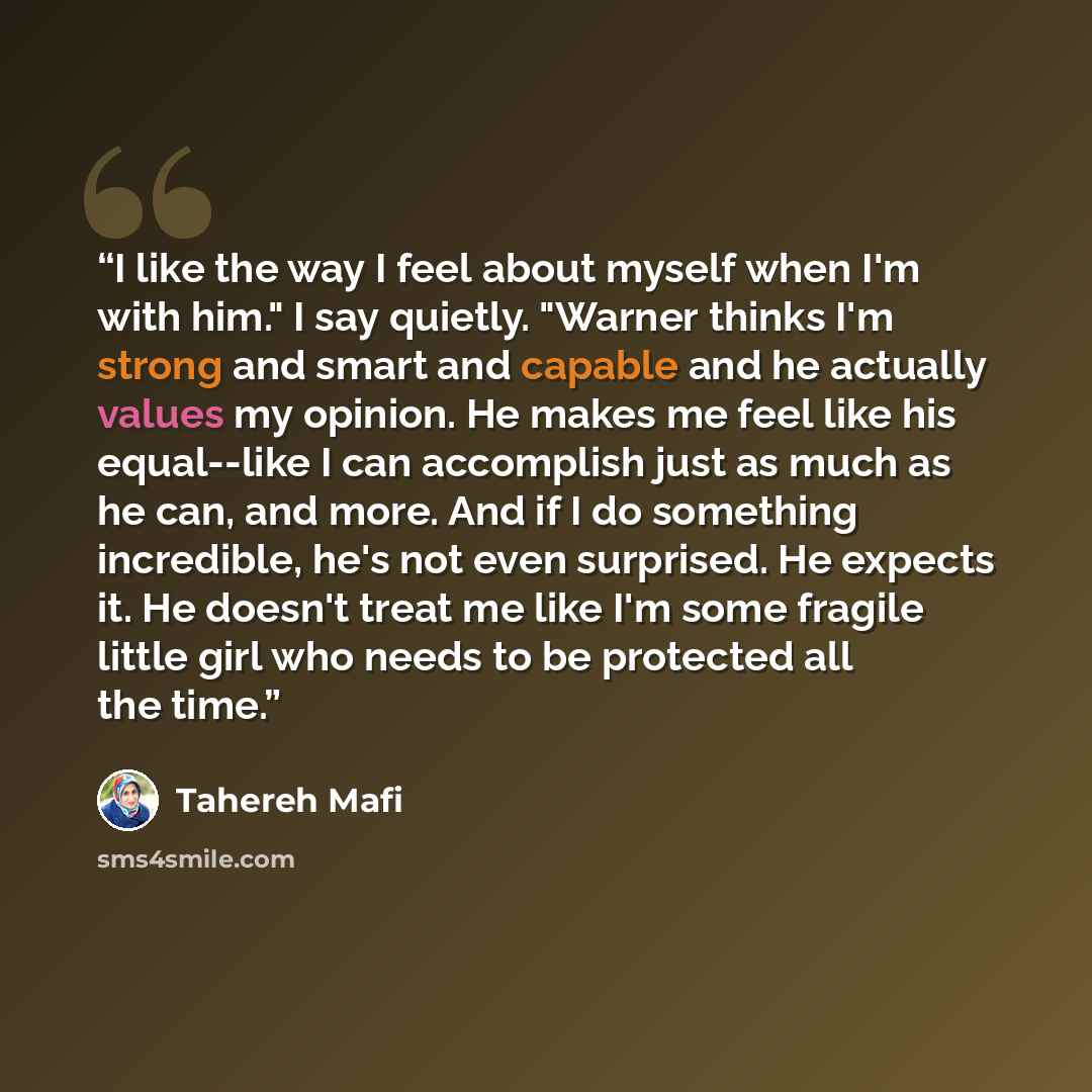 “I like the way I feel about myself when I'm with him." I say quietly. "Warner thinks I'm strong and smart and capable and he actually values my opinion. He makes me feel like his equal--like I can accomplish just as much as he can, and more. And if I do something incredible, he's not even…” quote by Tahereh Mafi