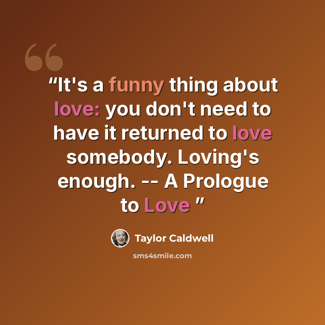 “It's a funny thing about love: you don't need to have it returned to love somebody. Loving's enough. -- A Prologue to Love” quote by Taylor Caldwell