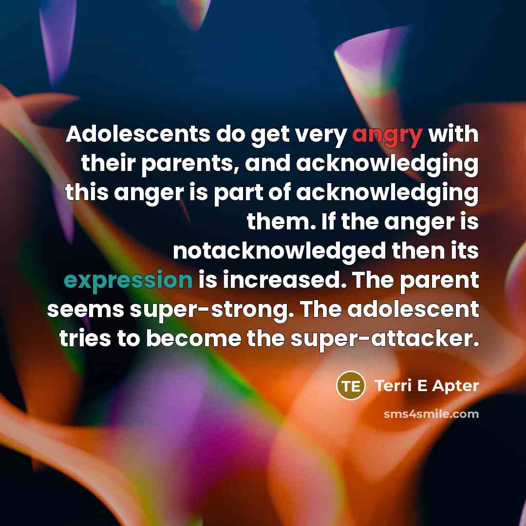 “Adolescents do get very angry with their parents, and acknowledging this anger is part of acknowledging them. If the anger is notacknowledged then its expression is increased. The parent seems super-strong. The adolescent tries to become the super-attacker.” quote by Terri E Apter
