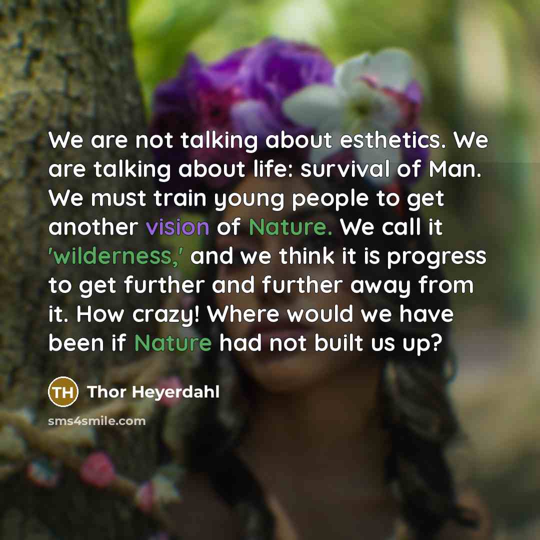 “We are not talking about esthetics. We are talking about life: survival of Man. We must train young people to get another vision of Nature. We call it 'wilderness,' and we think it is progress to get further and further away from it. How crazy! Where would we have been if Nature had not built us up?” quote by Thor Heyerdahl