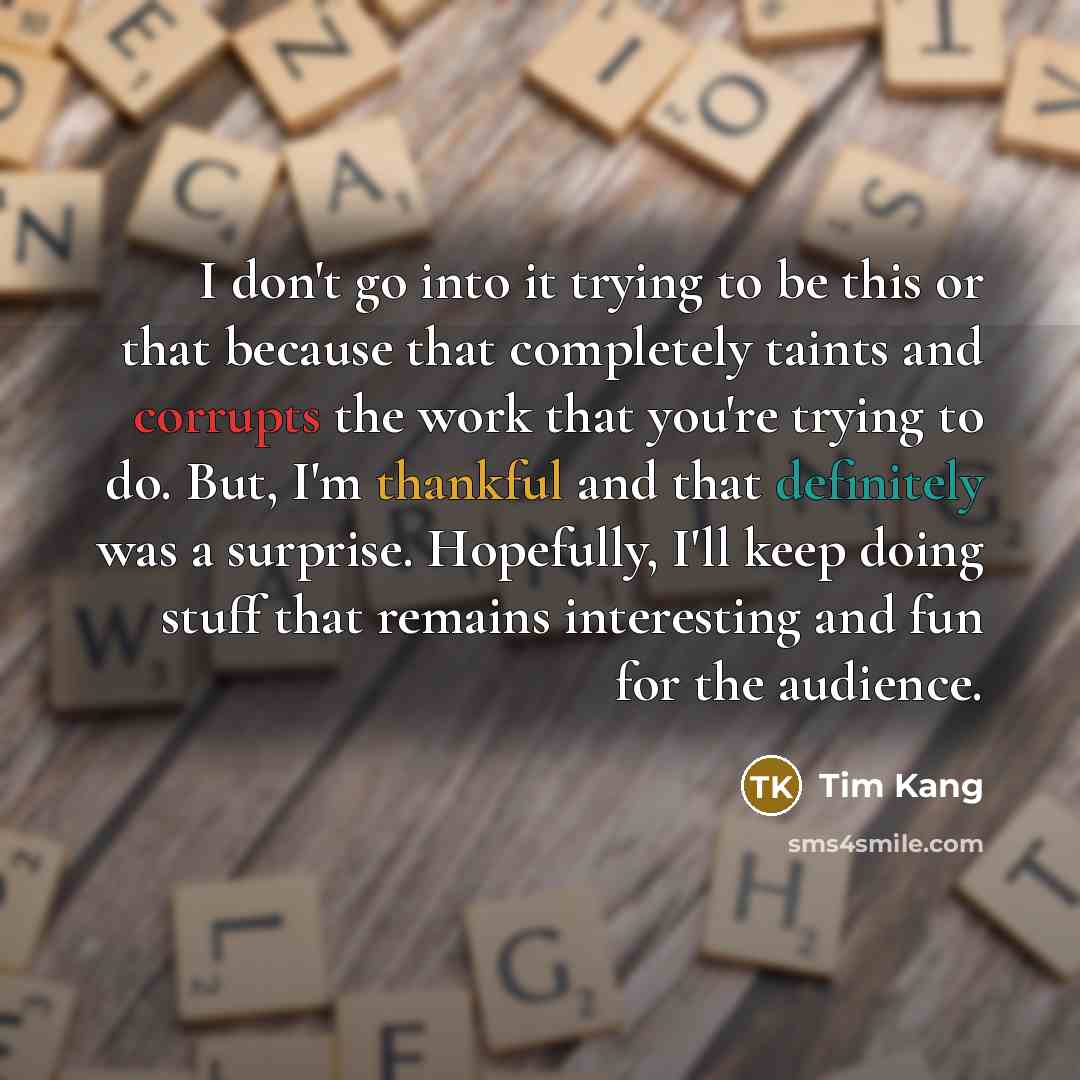 “I don't go into it trying to be this or that because that completely taints and corrupts the work that you're trying to do. But, I'm thankful and that definitely was a surprise. Hopefully, I'll keep doing stuff that remains interesting and fun for the audience.” quote by Tim Kang