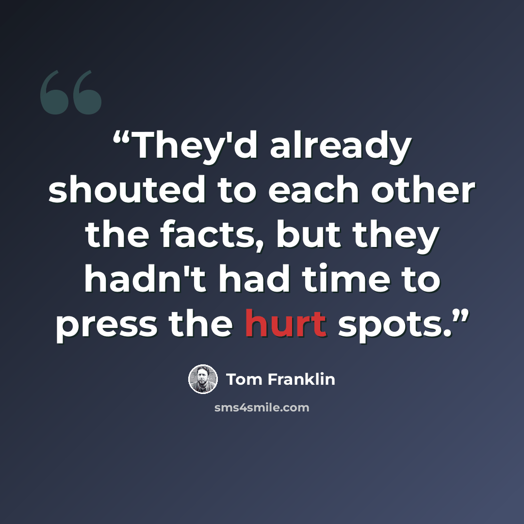 “They'd already shouted to each other the facts, but they hadn't had time to press the hurt spots.” quote by Tom Franklin