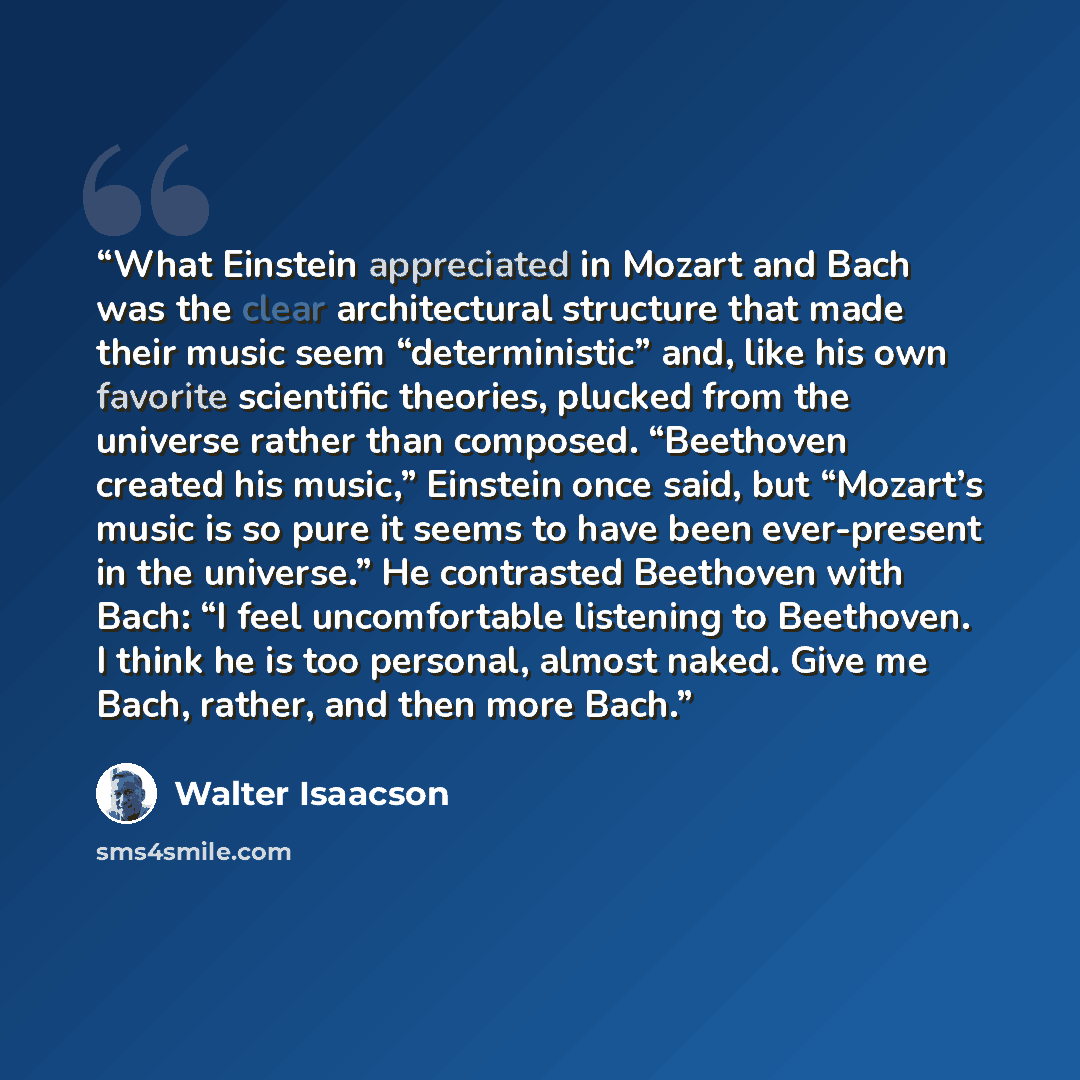 “What Einstein appreciated in Mozart and Bach was the clear architectural structure that made their music seem “deterministic” and, like his own favorite scientific theories, plucked from the universe rather than composed. “Beethoven created his music,” Einstein once said, but “Mozart’s music is so…” quote by Walter Isaacson