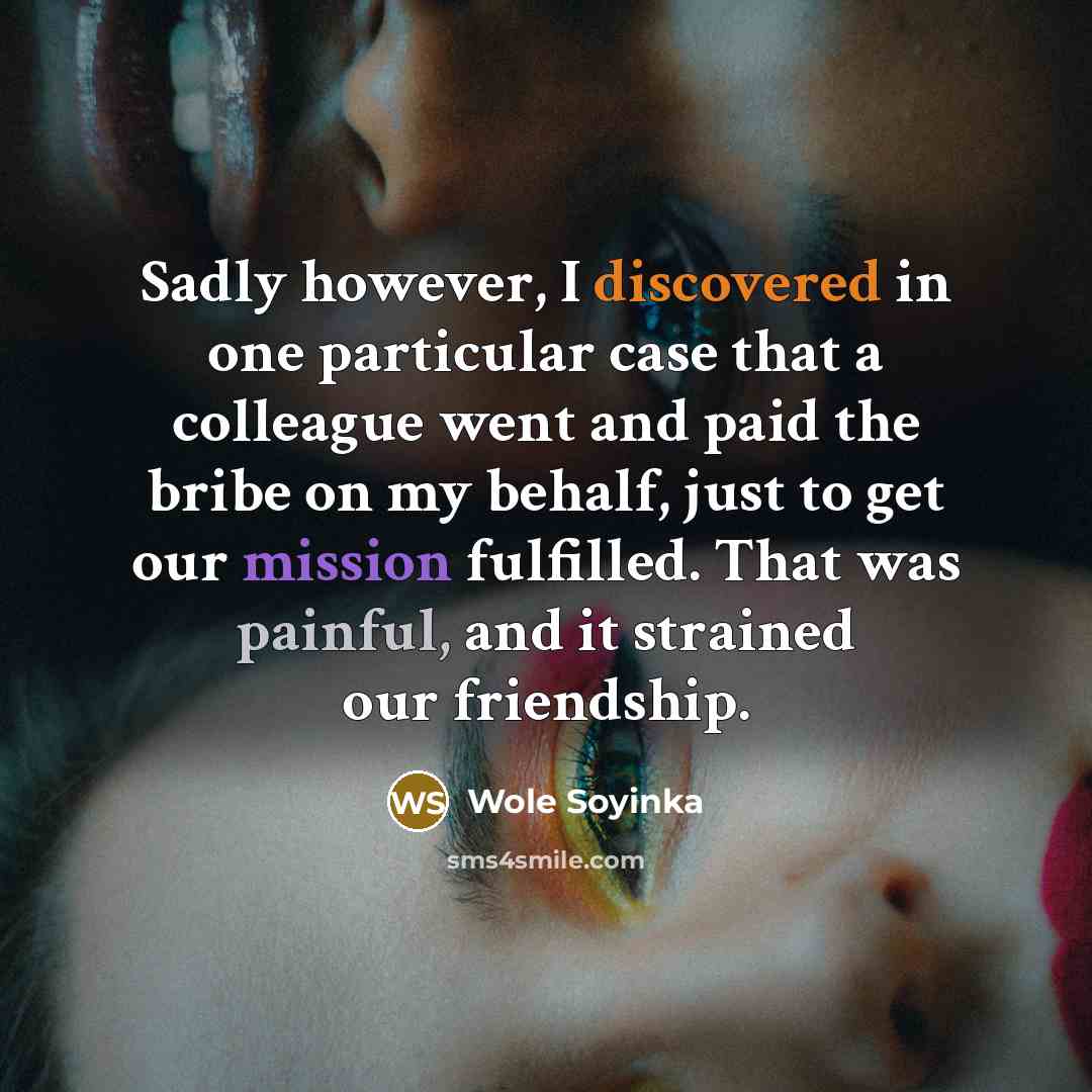 “Sadly however, I discovered in one particular case that a colleague went and paid the bribe on my behalf, just to get our mission fulfilled. That was painful, and it strained our friendship.” quote by Wole Soyinka