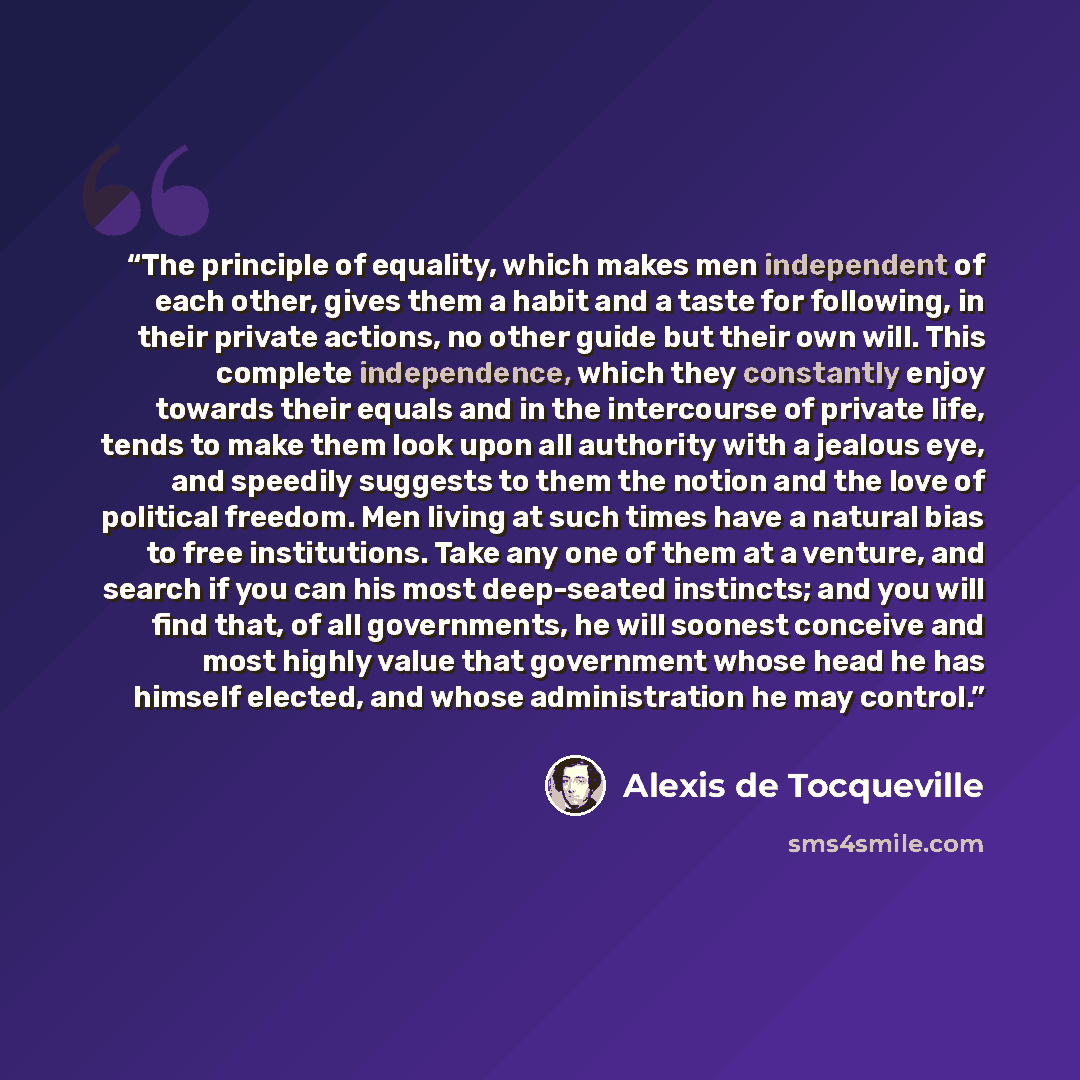 “The principle of equality, which makes men independent of each other, gives them a habit and a taste for following, in their private actions, no other guide but their own will. This complete independence, which they constantly enjoy towards their equals and in the intercourse of private life…” quote by Alexis de Tocqueville