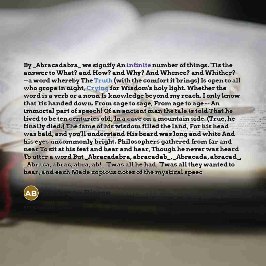 “By _Abracadabra_ we signify An infinite number of things. 'Tis the answer to What? and How? and Why? And Whence? and Whither? --a word whereby The Truth (with the comfort it brings) Is open to all who grope in night, Crying for Wisdom's holy light. Whether the word is a verb or a noun Is knowledge…” quote by Ambrose Bierce
