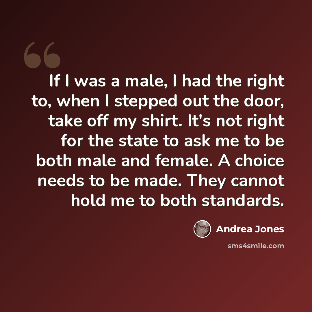 “If I was a male, I had the right to, when I stepped out the door, take off my shirt. It's not right for the state to ask me to be both male and female. A choice needs to be made. They cannot hold me to both standards.” quote by Andrea Jones