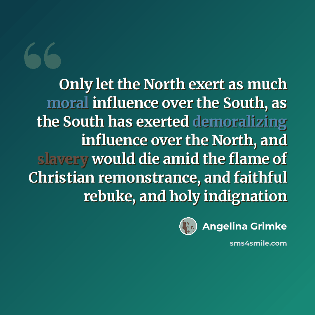 “Only let the North exert as much moral influence over the South, as the South has exerted demoralizing influence over the North, and slavery would die amid the flame of Christian remonstrance, and faithful rebuke, and holy indignation” quote by Angelina Grimke