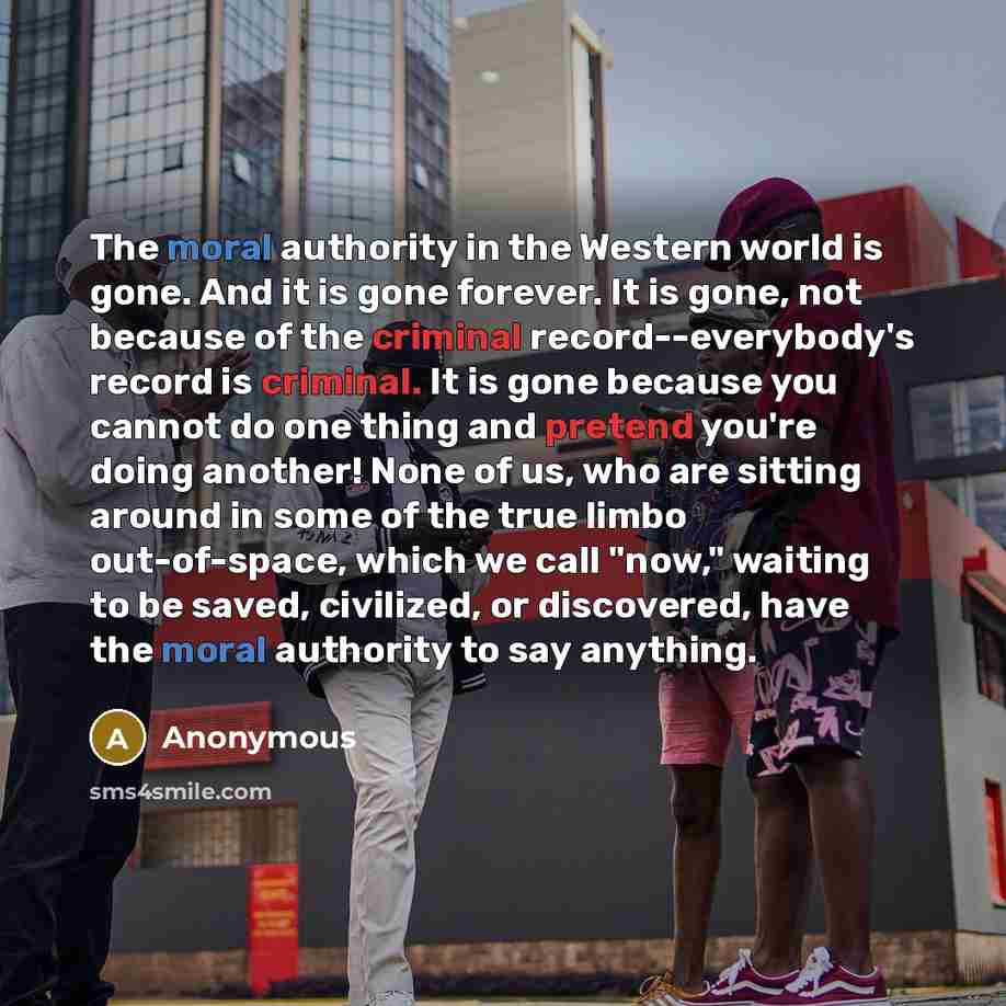 “The moral authority in the Western world is gone. And it is gone forever. It is gone, not because of the criminal record--everybody's record is criminal. It is gone because you cannot do one thing and pretend you're doing another! None of us, who are sitting around in some of the true limbo…” quote by Anonymous