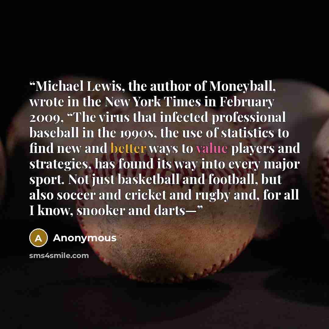 “Michael Lewis, the author of Moneyball, wrote in the New York Times in February 2009, “The virus that infected professional baseball in the 1990s, the use of statistics to find new and better ways to value players and strategies, has found its way into every major sport. Not just basketball and…” quote by Anonymous