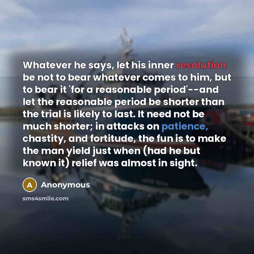 “Whatever he says, let his inner resolution be not to bear whatever comes to him, but to bear it 'for a reasonable period'--and let the reasonable period be shorter than the trial is likely to last. It need not be much shorter; in attacks on patience, chastity, and fortitude, the fun is to make the…” quote by Anonymous