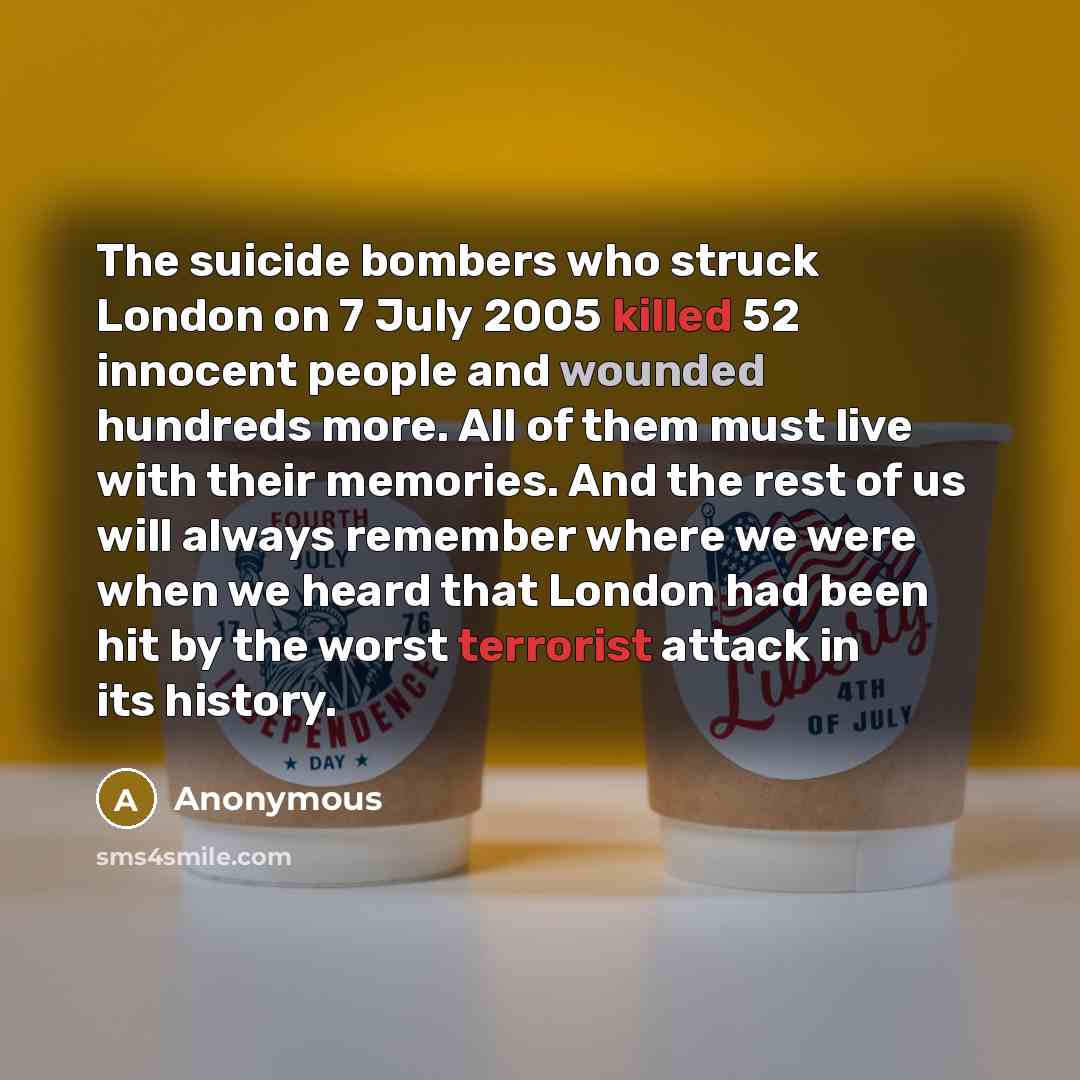 “The suicide bombers who struck London on 7 July 2005 killed 52 innocent people and wounded hundreds more. All of them must live with their memories. And the rest of us will always remember where we were when we heard that London had been hit by the worst terrorist attack in its history.” quote by Anonymous
