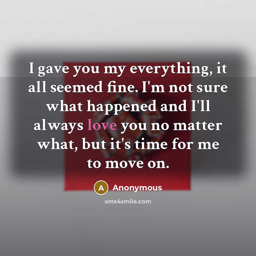 “I gave you my everything, it all seemed fine. I'm not sure what happened and I'll always love you no matter what, but it's time for me to move on.” quote by Anonymous