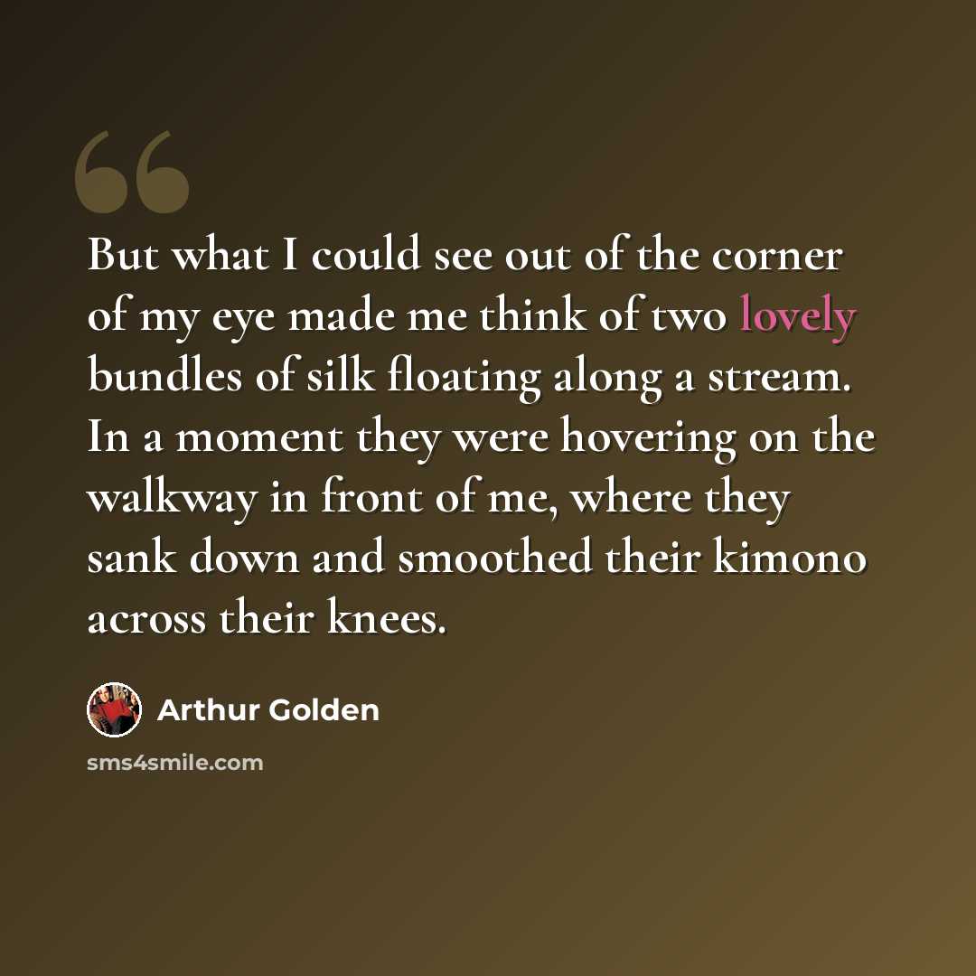 “But what I could see out of the corner of my eye made me think of two lovely bundles of silk floating along a stream. In a moment they were hovering on the walkway in front of me, where they sank down and smoothed their kimono across their knees.” quote by Arthur Golden