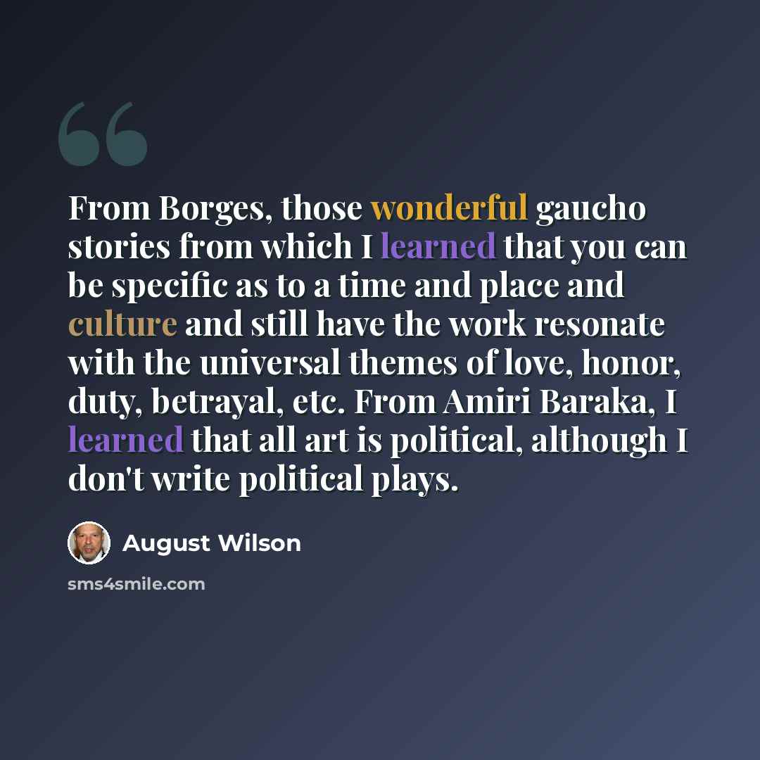 “From Borges, those wonderful gaucho stories from which I learned that you can be specific as to a time and place and culture and still have the work resonate with the universal themes of love, honor, duty, betrayal, etc. From Amiri Baraka, I learned that all art is political, although I don't…” quote by August Wilson
