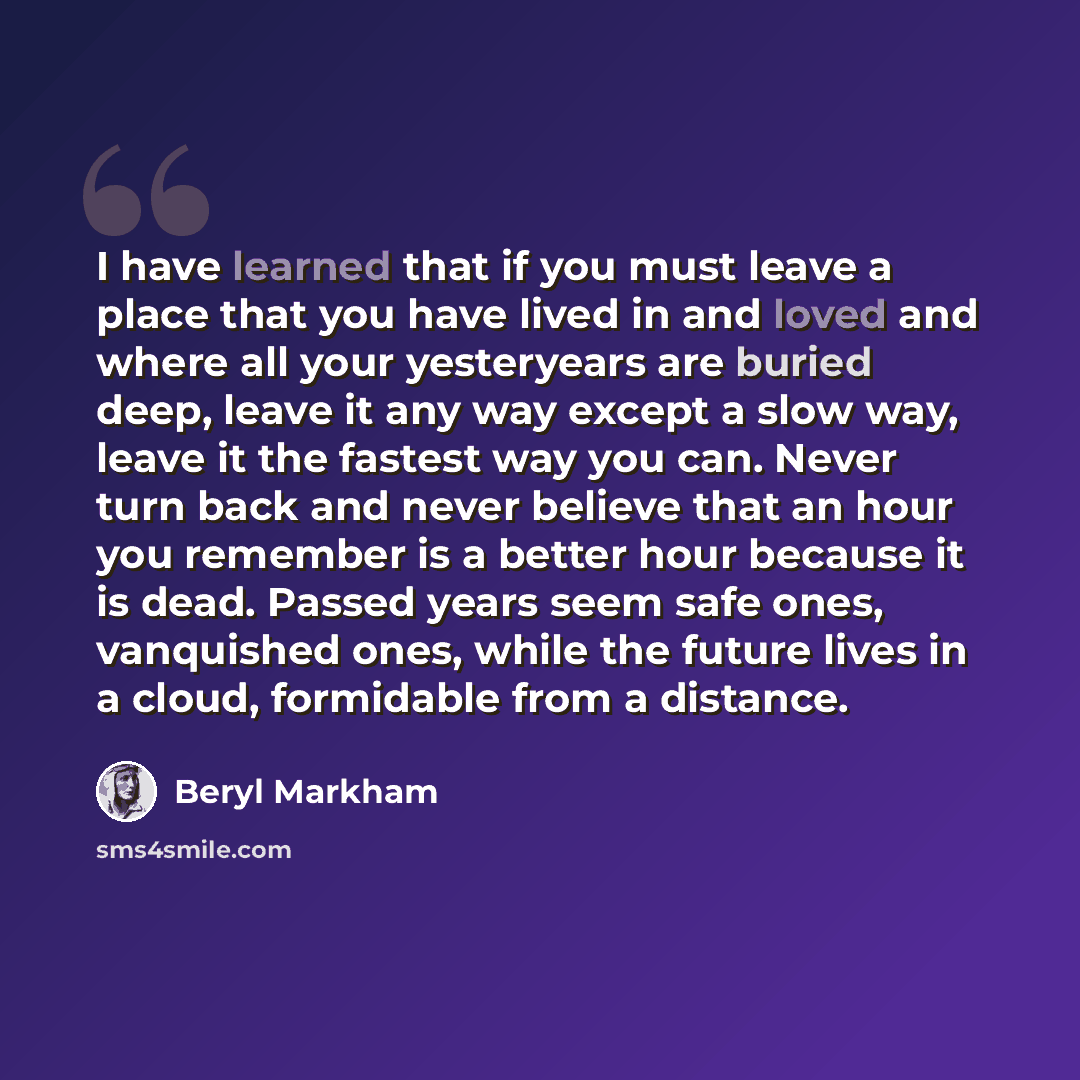 “I have learned that if you must leave a place that you have lived in and loved and where all your yesteryears are buried deep, leave it any way except a slow way, leave it the fastest way you can. Never turn back and never believe that an hour you remember is a better hour because it is dead…” quote by Beryl Markham