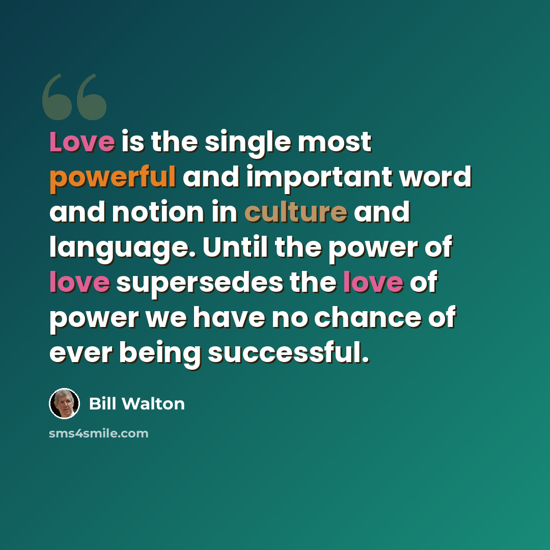 “Love is the single most powerful and important word and notion in culture and language. Until the power of love supersedes the love of power we have no chance of ever being successful.” quote by Bill Walton