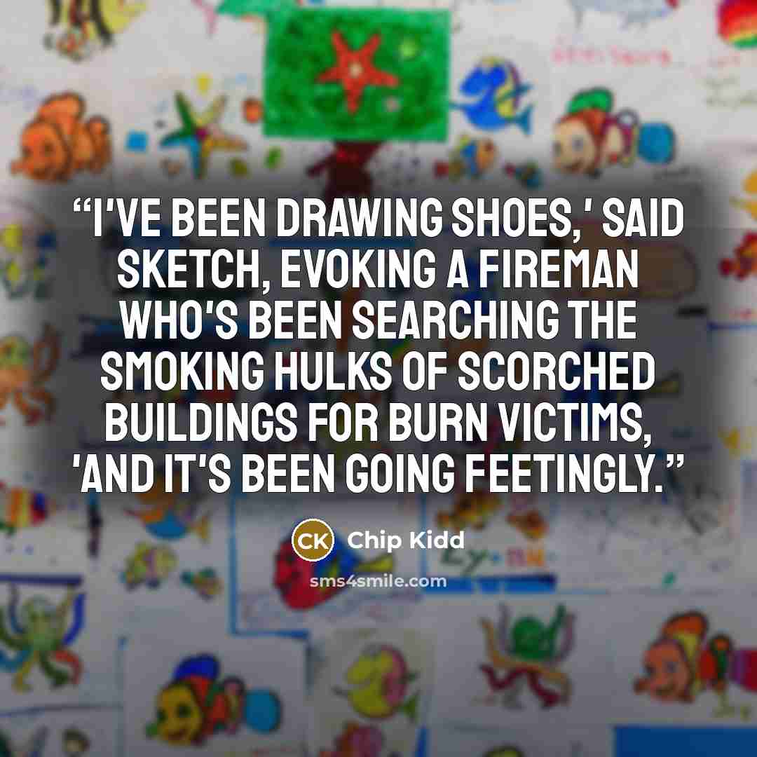 “I've been drawing shoes,' said Sketch, evoking a fireman who's been searching the smoking hulks of scorched buildings for burn victims, 'and it's been going feetingly.” quote by Chip Kidd