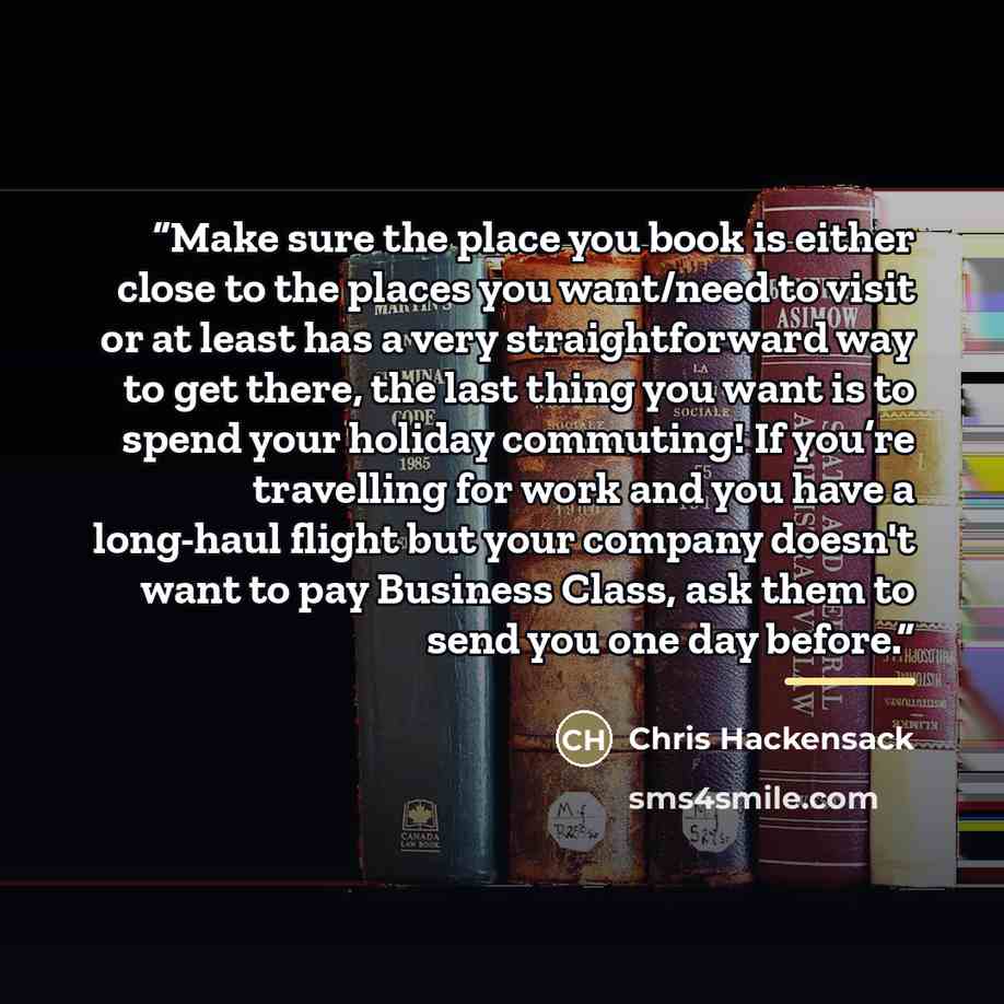 “Make sure the place you book is either close to the places you want/need to visit or at least has a very straightforward way to get there, the last thing you want is to spend your holiday commuting! If you’re travelling for work and you have a long-haul flight but your company doesn't want to pay…” quote by Chris Hackensack