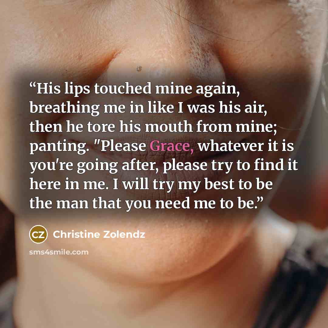 “His lips touched mine again, breathing me in like I was his air, then he tore his mouth from mine; panting. "Please Grace, whatever it is you're going after, please try to find it here in me. I will try my best to be the man that you need me to be.” quote by Christine Zolendz