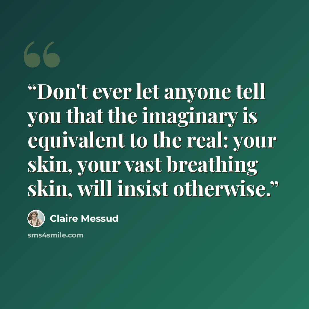 “Don't ever let anyone tell you that the imaginary is equivalent to the real: your skin, your vast breathing skin, will insist otherwise.” quote by Claire Messud