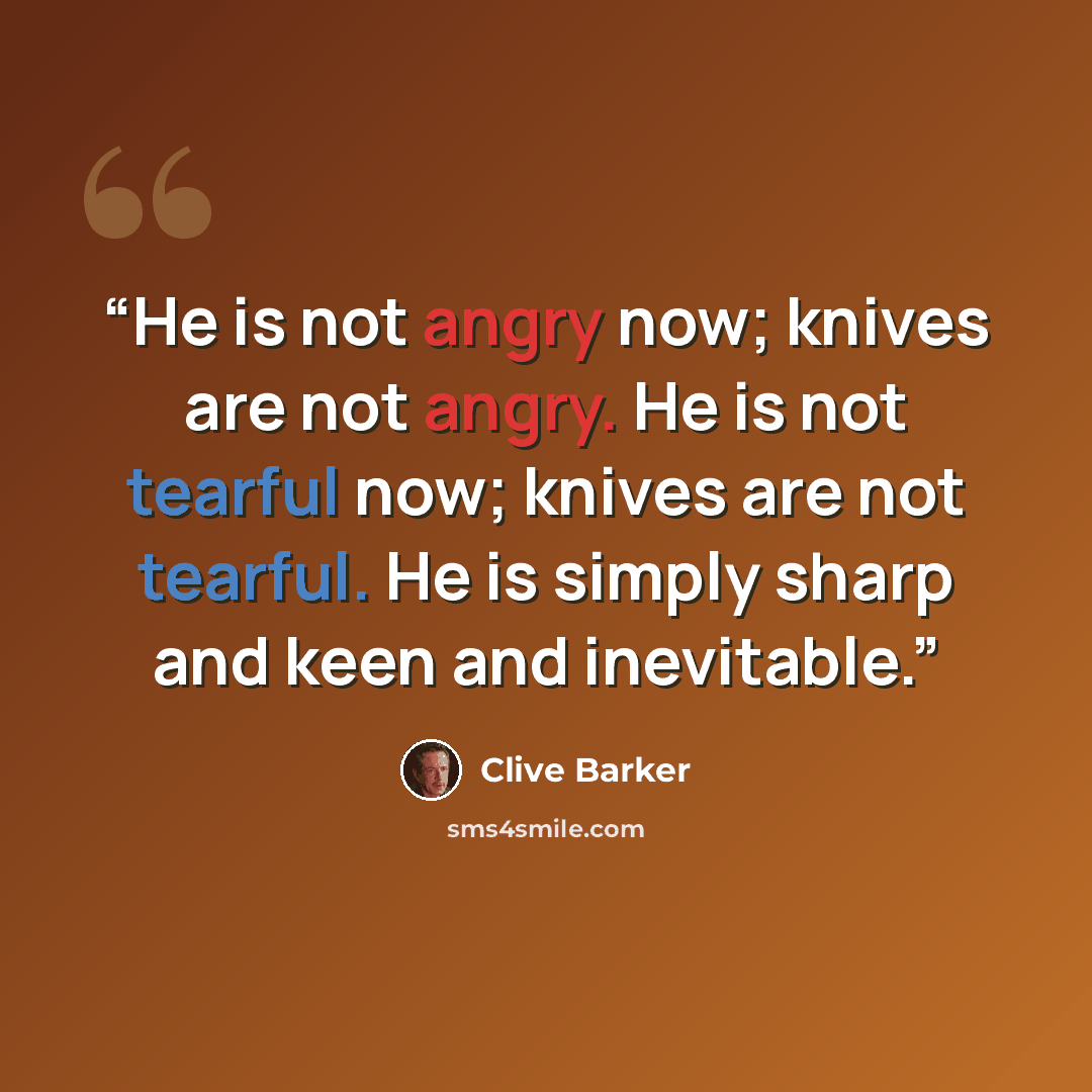 “He is not angry now; knives are not angry. He is not tearful now; knives are not tearful. He is simply sharp and keen and inevitable.” quote by Clive Barker