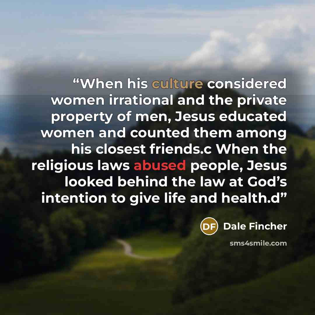 “When his culture considered women irrational and the private property of men, Jesus educated women and counted them among his closest friends.c When the religious laws abused people, Jesus looked behind the law at God’s intention to give life and health.d” quote by Dale Fincher