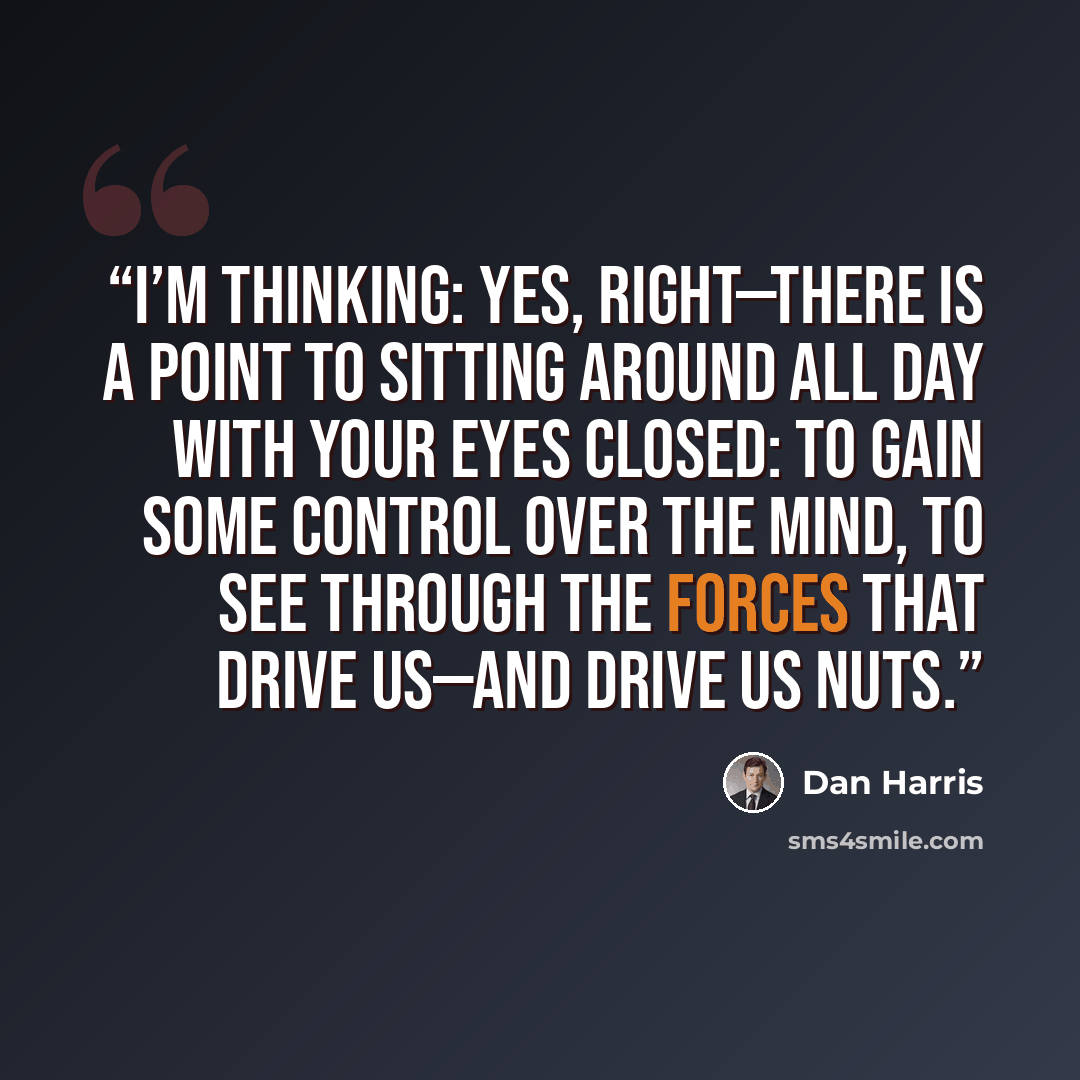 “I’m thinking: Yes, right—there is a point to sitting around all day with your eyes closed: to gain some control over the mind, to see through the forces that drive us—and drive us nuts.” quote by Dan Harris