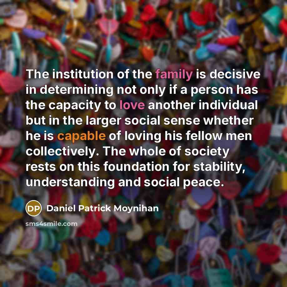 “The institution of the family is decisive in determining not only if a person has the capacity to love another individual but in the larger social sense whether he is capable of loving his fellow men collectively. The whole of society rests on this foundation for stability, understanding and…” quote by Daniel Patrick Moynihan