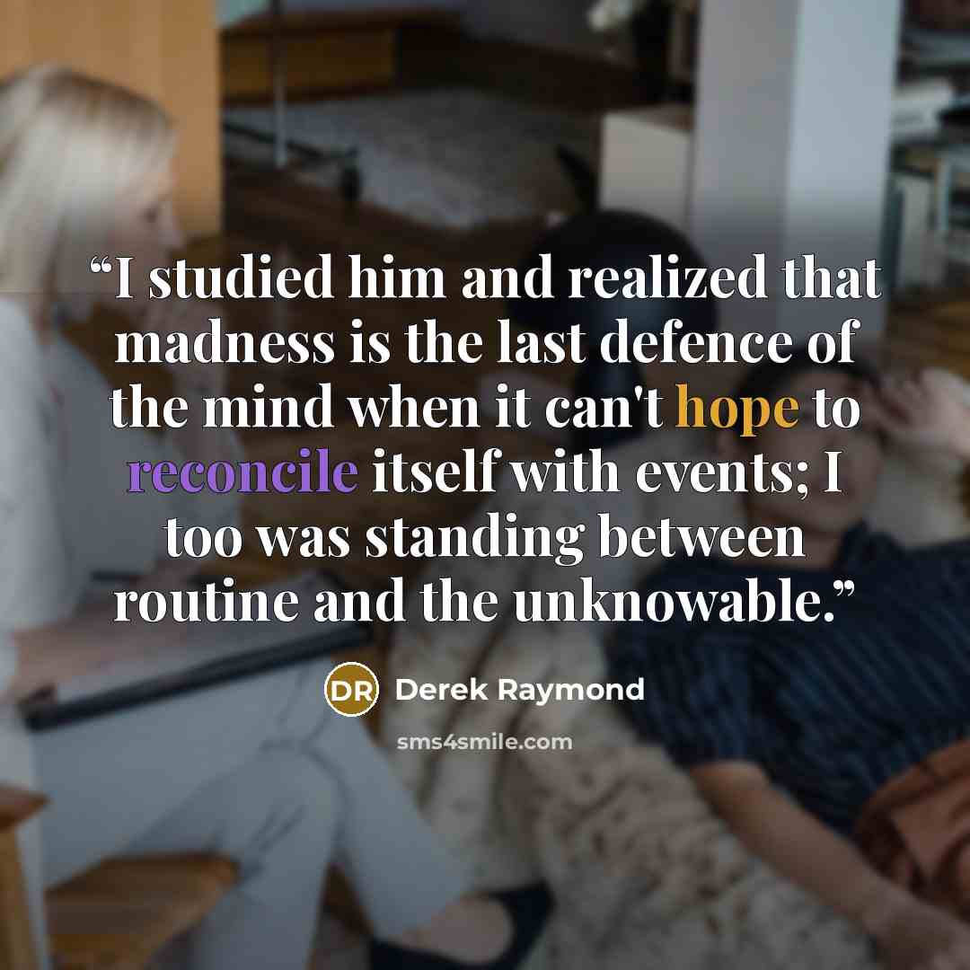 “I studied him and realized that madness is the last defence of the mind when it can't hope to reconcile itself with events; I too was standing between routine and the unknowable.” quote by Derek Raymond
