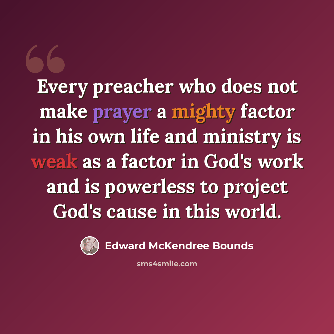 “Every preacher who does not make prayer a mighty factor in his own life and ministry is weak as a factor in God's work and is powerless to project God's cause in this world.” quote by Edward McKendree Bounds