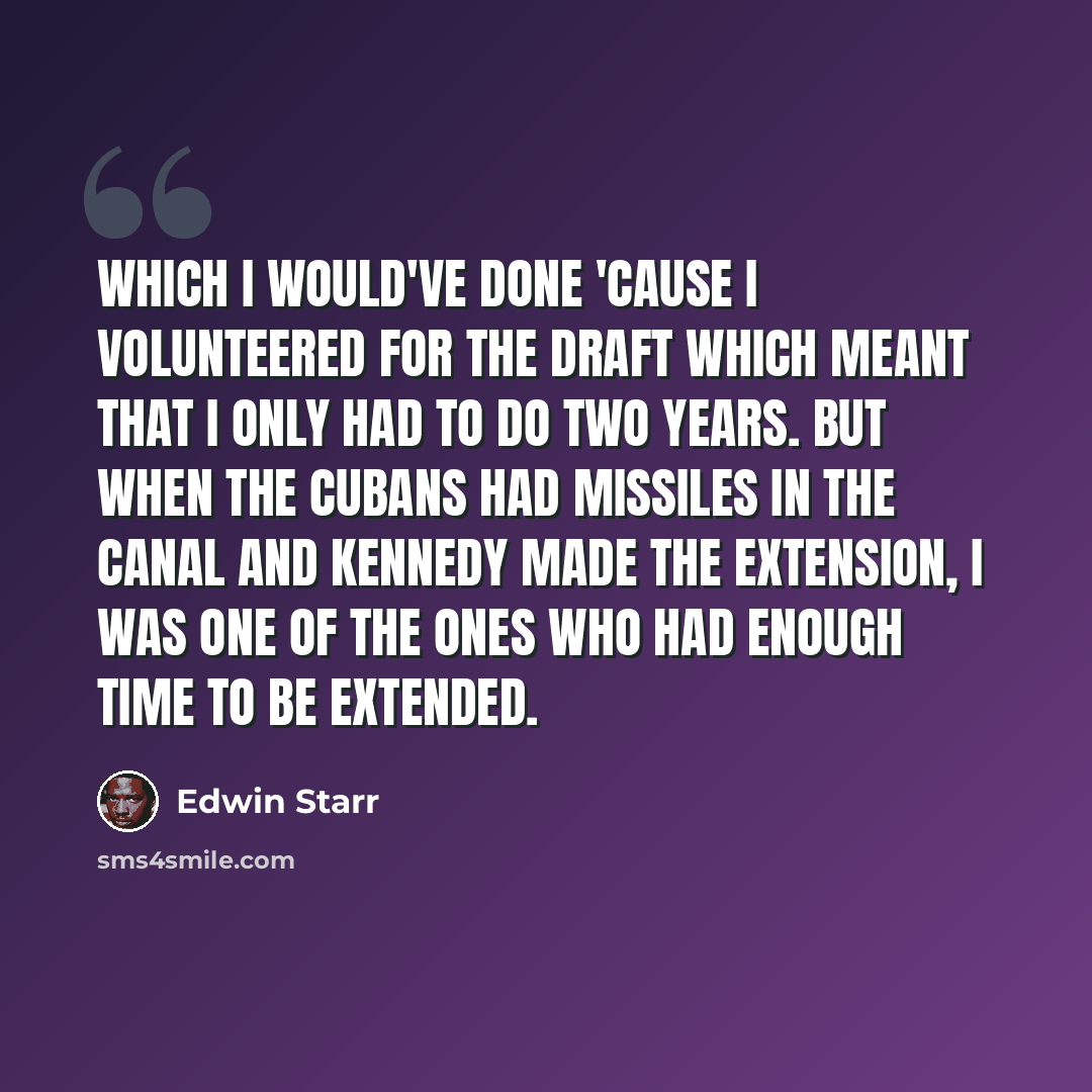 “Which I would've done 'cause I volunteered for the draft which meant that I only had to do two years. But when the Cubans had missiles in the Canal and Kennedy made the extension, I was one of the ones who had enough time to be extended.” quote by Edwin Starr