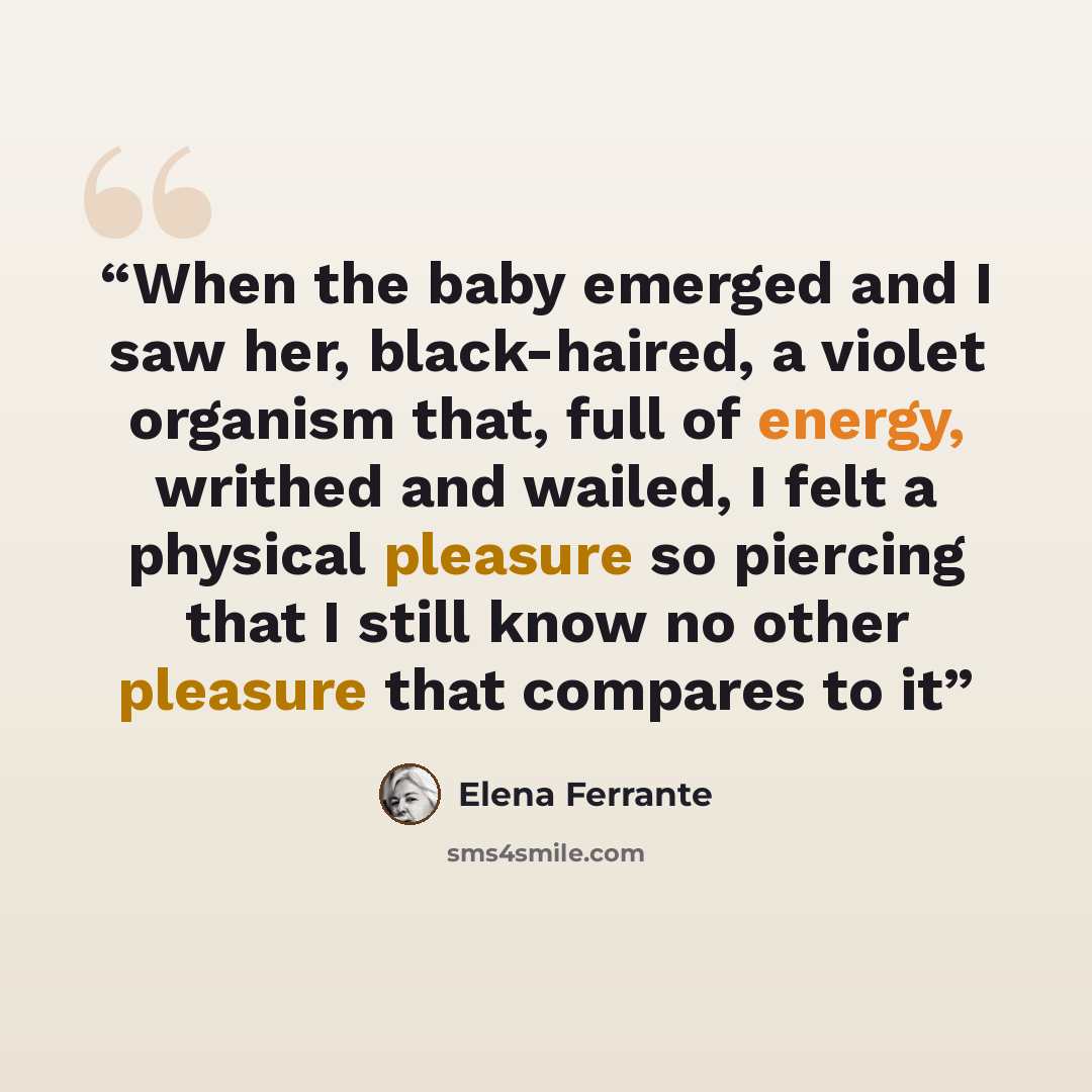 “When the baby emerged and I saw her, black-haired, a violet organism that, full of energy, writhed and wailed, I felt a physical pleasure so piercing that I still know no other pleasure that compares to it” quote by Elena Ferrante