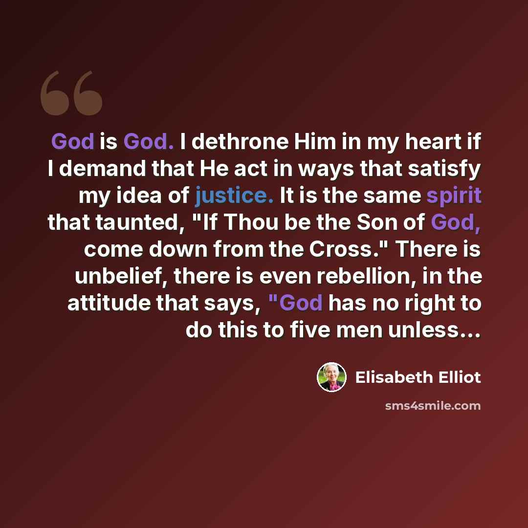 “God is God. I dethrone Him in my heart if I demand that He act in ways that satisfy my idea of justice. It is the same spirit that taunted, "If Thou be the Son of God, come down from the Cross." There is unbelief, there is even rebellion, in the attitude that says, "God has no right to do this to…” quote by Elisabeth Elliot
