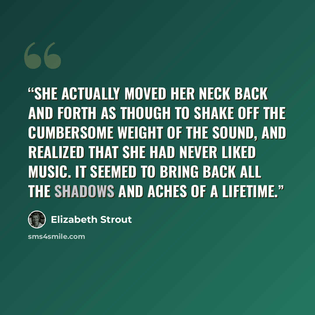 “She actually moved her neck back and forth as though to shake off the cumbersome weight of the sound, and realized that she had never liked music. It seemed to bring back all the shadows and aches of a lifetime.” quote by Elizabeth Strout