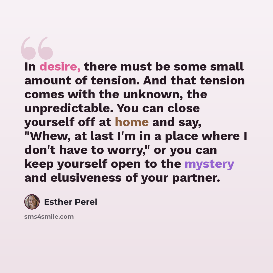 “In desire, there must be some small amount of tension. And that tension comes with the unknown, the unpredictable. You can close yourself off at home and say, "Whew, at last I'm in a place where I don't have to worry," or you can keep yourself open to the mystery and elusiveness of your partner.” quote by Esther Perel