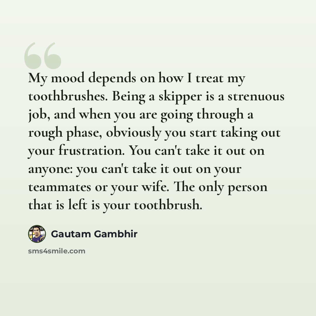 “My mood depends on how I treat my toothbrushes. Being a skipper is a strenuous job, and when you are going through a rough phase, obviously you start taking out your frustration. You can't take it out on anyone: you can't take it out on your teammates or your wife. The only person that is left is…” quote by Gautam Gambhir