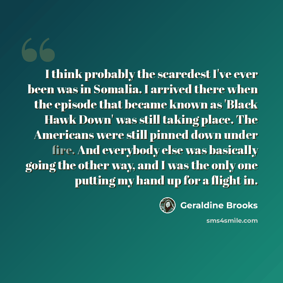 “I think probably the scaredest I've ever been was in Somalia. I arrived there when the episode that became known as 'Black Hawk Down' was still taking place. The Americans were still pinned down under fire. And everybody else was basically going the other way, and I was the only one putting my…” quote by Geraldine Brooks