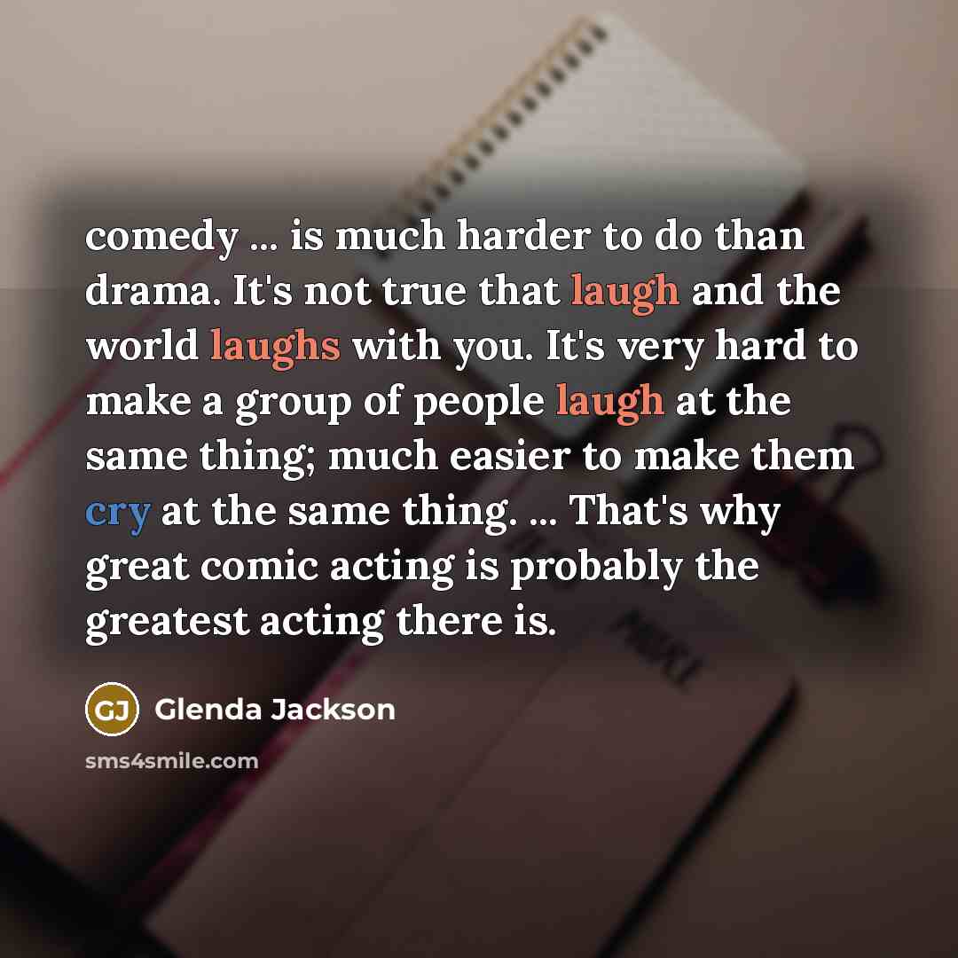 “comedy ... is much harder to do than drama. It's not true that laugh and the world laughs with you. It's very hard to make a group of people laugh at the same thing; much easier to make them cry at the same thing. ... That's why great comic acting is probably the greatest acting there is.” quote by Glenda Jackson