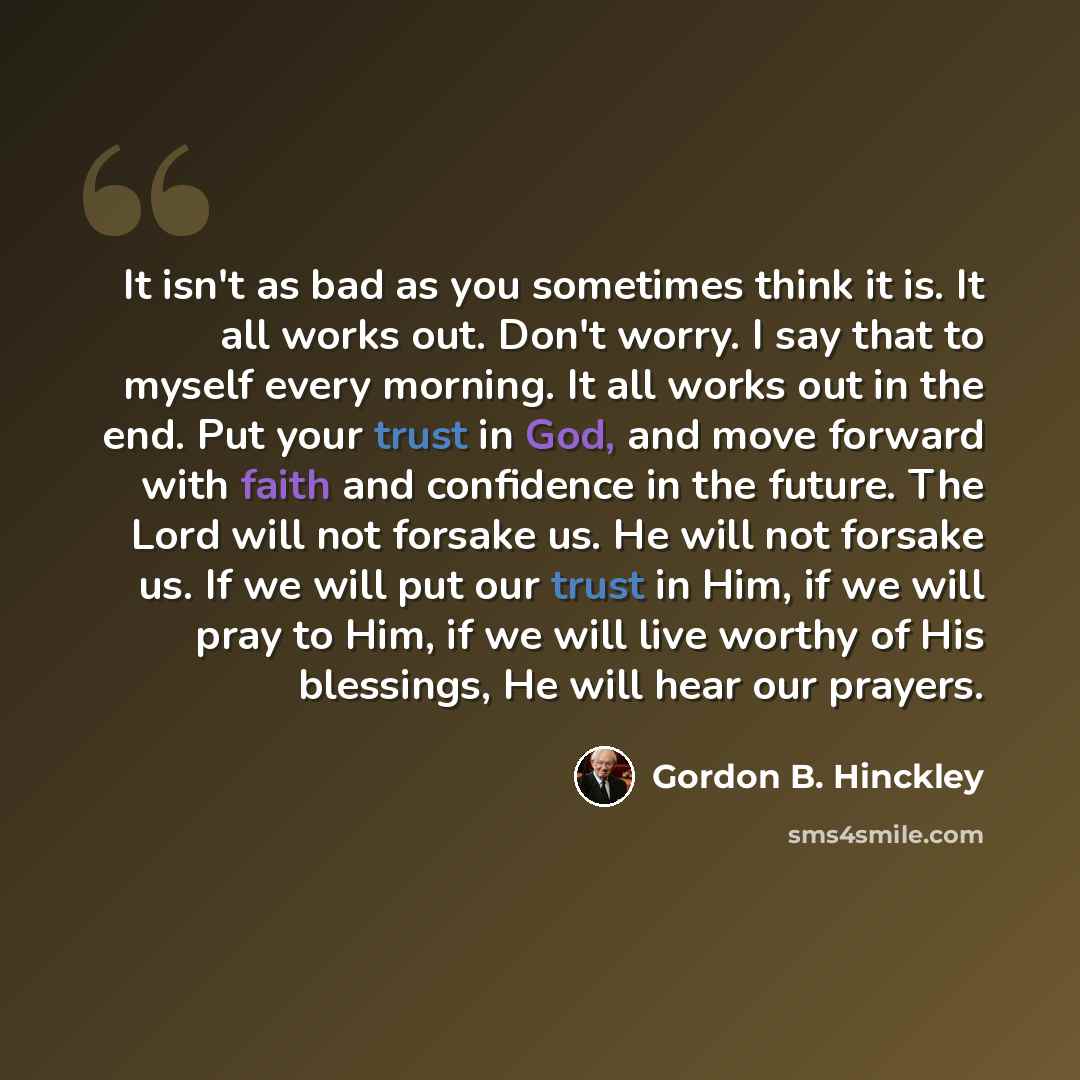 “It isn't as bad as you sometimes think it is. It all works out. Don't worry. I say that to myself every morning. It all works out in the end. Put your trust in God, and move forward with faith and confidence in the future. The Lord will not forsake us. He will not forsake us. If we will put our…” quote by Gordon B. Hinckley