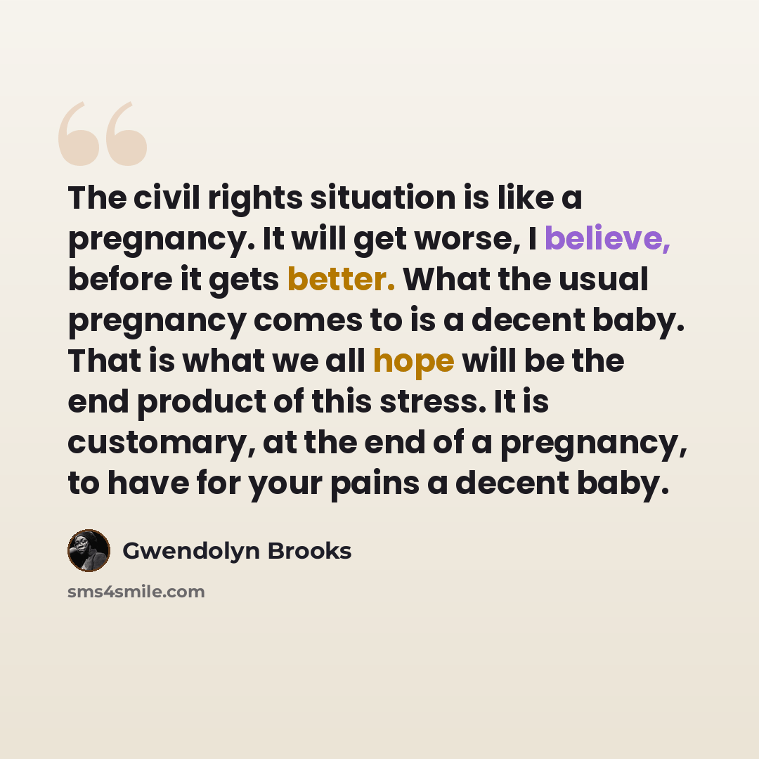 “The civil rights situation is like a pregnancy. It will get worse, I believe, before it gets better. What the usual pregnancy comes to is a decent baby. That is what we all hope will be the end product of this stress. It is customary, at the end of a pregnancy, to have for your pains a decent baby.” quote by Gwendolyn Brooks